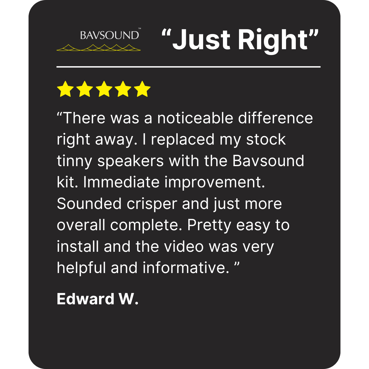 "I replaced my stock tinny speakers with the Bavsound kit. Immediate improvement. Sounded crisper and just more overall complete. Pretty easy to install and the video was very helpful." Testimonial by Edward W.